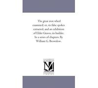 The Great Iron Wheel Examined; Or, Its False Spokes Extracted, And An Exhibition Of Elder Graves, Its Builder. In A Series Of Chapters. By William G. Brownlow.