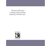 The Great North-Western Conspiracy In All Its Startling Details. The Plot To Plunder And Burn Chicago - Release Of All Rebel Prisoners - Seizure Of Ar
