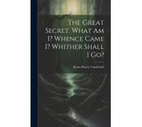 The Great Secret. What Am I? Whence Came I? Whither Shall I Go?