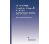 The greatest American, Alexander Hamilton; an historical analysis of his life and works together with a symposium of opinions by distinguished Americans