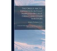 The Greely Arctic Expedition As Fully Narrated By Lieut. Greely And Other Survivors: Commander Schley's Report. Wonderful Discoveries By Lieut. Greeley And His Little Band Of Heroes