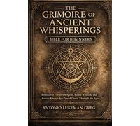 THE GRIMOIRE OF ANCIENT WHISPERINGS BIBLE FOR BEGINNERS: Rediscover Forgotten Spells, Ritual Wisdom, and Arcane Knowledge Passed Down Through the Ages