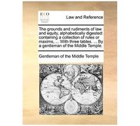 The Grounds And Rudiments Of Law And Equity, Alphabetically Digested: Containing A Collection Of Rules Or Maxims, ... With Three Tables. ... By A Gent
