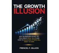 THE GROWTH ILLUSION: WHY BUSINESSES SCALE YET FEW CREATE REAL VALUE AND HOW TO BUILD ONE THAT OTHERS WILL WANT TO OWN
