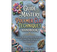 The Guide Of Mastery Polymer Clay Techniques Handbook: Modern Methods, Creative Inspirations, and Expert Tips for Stunning Handmade Projects
