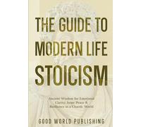 The Guide to Modern Life Stoicism: Ancient Wisdom for Emotional Clarity, Inner Peace & Resilience in a Chaotic World
