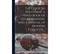 The Guide To Politeness, A Hand-Book Of Good Manners, And A Manual Of Modern Etiquette ..