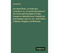The Hand-Book ; of Trade and Commerce ; or, A Concise Dictionary of the Terms and Principles of Trade, Commerce, Manufactures, Commercial and Common ... with Tables of Money, Weights, and Measures