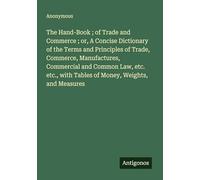 The Hand-Book ; of Trade and Commerce ; or, A Concise Dictionary of the Terms and Principles of Trade, Commerce, Manufactures, Commercial and Common ... with Tables of Money, Weights, and Measures