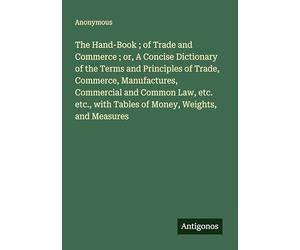 The Hand-Book ; of Trade and Commerce ; or, A Concise Dictionary of the Terms and Principles of Trade, Commerce, Manufactures, Commercial and Common ... with Tables of Money, Weights, and Measures