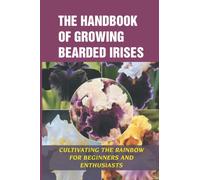 The Handbook Of Growing Bearded Irises: Cultivating The Rainbow For Beginners And Enthusiasts