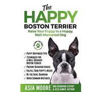 The Happy Boston Terrier: Raise Your Puppy To A Happy, Well-Mannered Dog