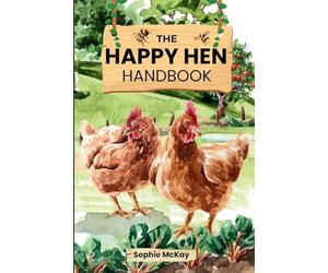 The Happy Hen Handbook: A Beginner's Guide to Raising Backyard Chickens: Choosing Breeds, Building Coops, Feeding, Health Care, and Sustainable Flock Management