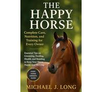 THE HAPPY HORSE: Complete Care, Nutrition, and Training for Every Owner: Essential Tips on Grooming, Feeding, Health, and Bonding to Keep Your Horse Happy and Thriving