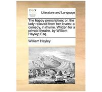 The Happy Prescription; Or, The Lady Relieved From Her Lovers: A Comedy, In Rhyme. Written For A Private Theatre, By William Hayley, Esq.
