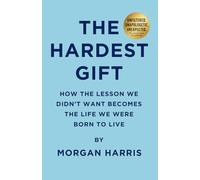 The Hardest Gift: How The Lesson We Didn’t Want Becomes the Life We Were Born to Live