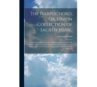 The Harpsichord, Or, Union Collection Of Sacred Music: Comprising A Great Variety Of Psalm And Hymn Tunes Of All Metres, Anthems, Choruses, Motetts, S