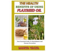 THE HEALTH BENEFITS OF USING FLAXSEED OIL: Your Essential Guide To Nourishment And Disease Prevention