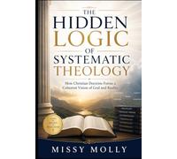 THE HIDDEN LOGIC OF SYSTEMATIC THEOLOGY: How Christian Doctrine Forms a Coherent Vision of God and Reality