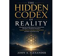 THE HIDEN CODEX OF REALITY: Unlocking the Invisible Patterns of Consciousness, Perception, and Human Potential to Transform Awareness, Reprogram Limiting Beliefs, and Master Intentional Living