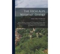 The High Alps Without Guides Being a Narrative of Adventures in Switzerland Together With Chapters On the Practicability of Such Mode of Mountaineering an Arthur Gilbert GirdlestoneArthur Gilbert Gird