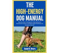 THE HIGH-ENERGY DOG MANUAL: Step-by-Step Training for Calm Behavior, Emotional Control, and Rock-Solid Obedience in Energetic Breeds