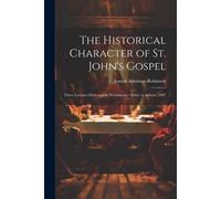 The Historical Character Of St. John's Gospel: Three Lectures Delivered In Westminster Abbey In Advent, 1907