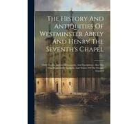 The History And Antiquities Of Westminster Abbey And Henry The Seventh's Chapel: Their Tombs, Ancient Monuments, And Inscriptions. Also The Most Remar