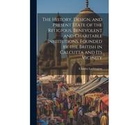 The History, Design, And Present State Of The Religious, Benevolent And Charitable Institutions, Founded By The British In Calcutta And Its Vicinity