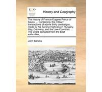The History Of Francis-Eugene Prince Of Savoy, ... Containing, The Military Transactions Of Above Thirty Campaigns, Made By His Serene Highness In ... Whole Compiled From The Best Authorities, ...