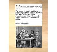 The History Of Health, And The Art Of Preserving It: Or, An Account Of All That Has Been Recommended By Physicians And Philosophers, ... By James Mackenzie, ... The Second Edition.