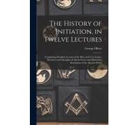 The History Of Initiation, In Twelve Lectures: Comprising Detailed Account Of The Rites And Ceremonies, Doctrines And Discipline Of All The Secret And