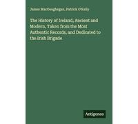The History of Ireland, Ancient and Modern, Taken from the Most Authentic Records, and Dedicated to the Irish Brigade
