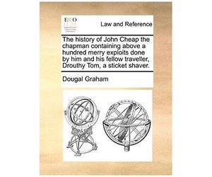 The History Of John Cheap The Chapman Containing Above A Hundred Merry Exploits Done By Him And His Fellow Traveller, Drouthy Tom, A Sticket Shaver.