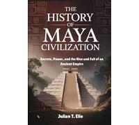 THE HISTORY OF MAYAN CIVILIZATION: Secrets, Power, and the Rise and Fall of an Ancient Empire