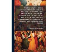 The History of Mexico, Collected From Spanish and Mexican Historians, From Manuscripts and Ancient Paintings of the Indians, to Which Are Added, ... Land, the Animals, and Inhabitants of Mexico