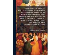 The History of Mexico, Collected From Spanish and Mexican Historians, From Manuscripts and Ancient Paintings of the Indians, to Which Are Added, ... Land, the Animals, and Inhabitants of Mexico