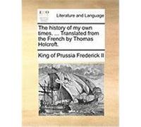 The History of My Own Times. ... Translated from the French by Thomas Holcroft. Frederick II, King Of Prussia (Auteur)