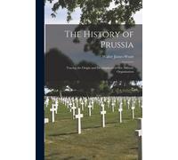 The History Of Prussia: Tracing The Origin And Development Of Her Military Organization