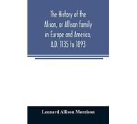 The History Of The Alison, Or Allison Family In Europe And America, A.D. 1135 To 1893; Giving An Account Of The Family In Scotland, England, Ireland, Australia, Canada, And The United States