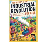 THE HISTORY OF THE INDUSTRIAL REVOLUTION FOR KIDS: A Simple Story of How Machines Changed Everyday Life