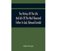 The History Of The Life And Acts Of The Most Reverend Father In God, Edmund Grindal, The First Bishop Of London, And The Second Archbishop Of York And Canterbury Successively, In The Reign Of Queen El