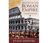 The History of the Roman Empire for Beginners: A Step-by-Step Guide to Rome's Rise, Empire, Legendary Figures, Military Might, and Lasting Legacy