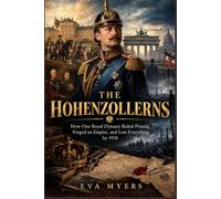 The Hohenzollerns: How One Royal Dynasty Ruled Prussia, Forged an Empire, and Lost Everything by 1918