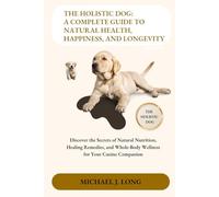THE HOLISTIC DOG: A COMPLETE GUIDE TO NATURAL HEALTH, HAPPINESS, AND LONGEVITY: Discover the Secrets of Natural Nutrition, Healing Remedies, and Whole-Body Wellness for Your Canine Companion