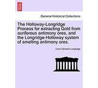 The Holloway-Longridge Process For Extracting Gold From Auriferous Antimony Ores, And The Longridge-Holloway System Of Smelting Antimony Ores.