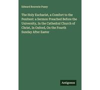 The Holy Eucharist, a Comfort to the Penitent: a Sermon Preached Before the University, In the Cathedral Church of Christ, In Oxford, On the Fourth Sunday After Easter