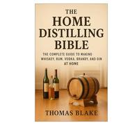 The Home Distilling Bible: A Complete Guide to Making Whiskey, Rum, Vodka, Brandy, and Gin at Home