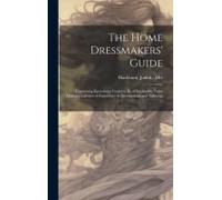 The Home Dressmakers' Guide; Containing Knowledge Found To Be Of Inestinable Value During A Lifetime Of Experience In Dressmaking And Tailoring ..