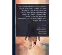 The Home Manual. Everybody's Guide In Social, Domestic And Business Life. A Treasury Of Useful Information For The Million ... Prepared By Mrs. John A. Logan, William Mathews, Catherine Owen And Will 